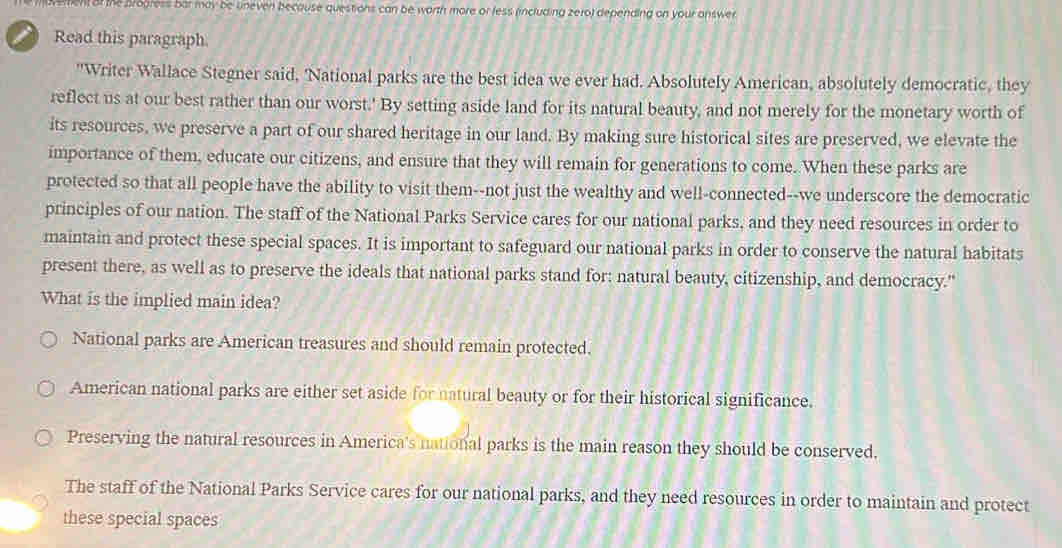 en of the progress bar may be uneven because questions can be worth more or less (including zero) depending on your answer
Read this paragraph.
"Writer Wallace Stegner said, 'National parks are the best idea we ever had. Absolutely American, absolutely democratic, they
reflect us at our best rather than our worst.' By setting aside land for its natural beauty, and not merely for the monetary worth of
its resources, we preserve a part of our shared heritage in our land. By making sure historical sites are preserved, we elevate the
importance of them, educate our citizens, and ensure that they will remain for generations to come. When these parks are
protected so that all people have the ability to visit them--not just the wealthy and well-connected--we underscore the democratic
principles of our nation. The staff of the National Parks Service cares for our national parks, and they need resources in order to
maintain and protect these special spaces. It is important to safeguard our national parks in order to conserve the natural habitats
present there, as well as to preserve the ideals that national parks stand for: natural beauty, citizenship, and democracy."
What is the implied main idea?
National parks are American treasures and should remain protected.
American national parks are either set aside for natural beauty or for their historical significance.
Preserving the natural resources in America's national parks is the main reason they should be conserved.
The staff of the National Parks Service cares for our national parks, and they need resources in order to maintain and protect
these special spaces