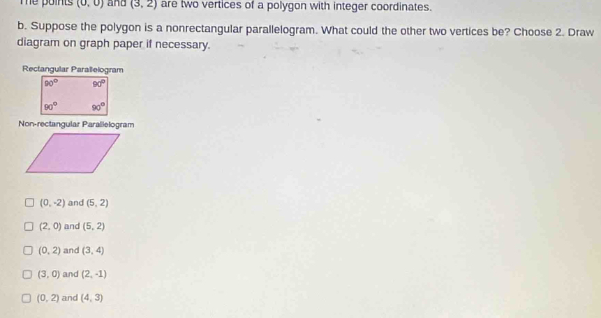 Te points (0,0) and (3,2) are two vertices of a polygon with integer coordinates.
b. Suppose the polygon is a nonrectangular parallelogram. What could the other two vertices be? Choose 2. Draw
diagram on graph paper if necessary.
Rectangular Parallelogram
Non-rectangular Parallelogram
(0,-2) and (5,2)
(2,0) and (5,2)
(0,2) and (3,4)
(3,0) and (2,-1)
(0,2) and (4,3)