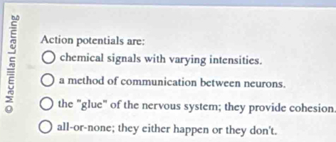 Action potentials are:
5 chemical signals with varying intensities.
a method of communication between neurons.
the "glue" of the nervous system; they provide cohesion.
all-or-none; they either happen or they don't.