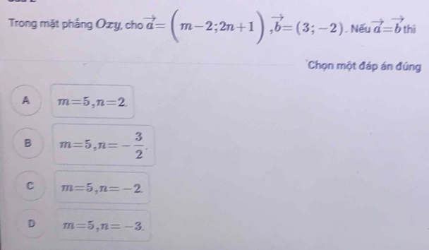 Trong mặt phầng Oxy, cho vector a=(m-2;2n+1), vector b=(3;-2). Nếu vector a=vector b thì
'Chọn một đáp án đúng
A m=5, n=2.
B m=5, n=- 3/2 .
C m=5, n=-2
D m=5, n=-3.