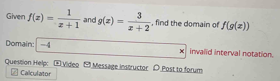 Given f(x)= 1/x+1  and g(x)= 3/x+2  , find the domain of f(g(x))
Domain: -4 invalid interval notation. 
Question Help: © Video Message instructor Post to forum 
Calculator