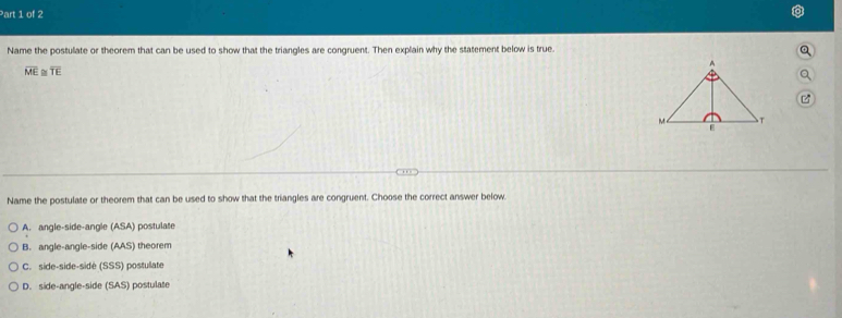 Name the postulate or theorem that can be used to show that the triangles are congruent. Then explain why the statement below is true
。
overline ME ≌ overline TE

Name the postulate or theorem that can be used to show that the triangles are congruent. Choose the correct answer below.
A. angle-side-angle (ASA) postulate
B. angle-angle-side (AAS) theorem
C. side-side-sidé (SSS) postulate
D. side-angle-side (SAS) postulate