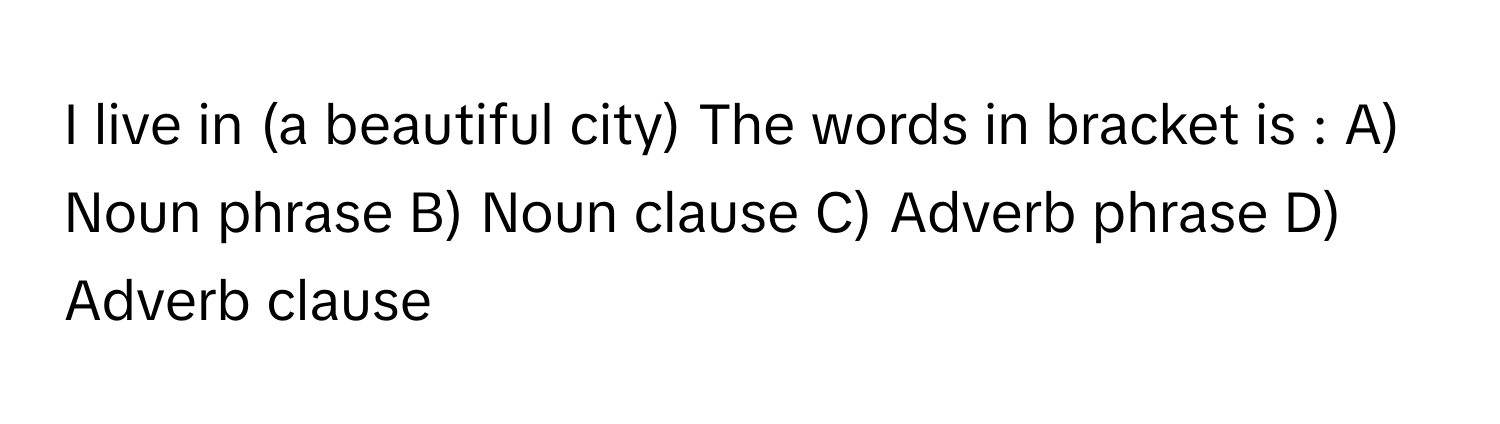 live in (a beautiful city) The words in bracket is : A) Noun phrase B) Noun clause C) Adverb phrase D) Adverb clause