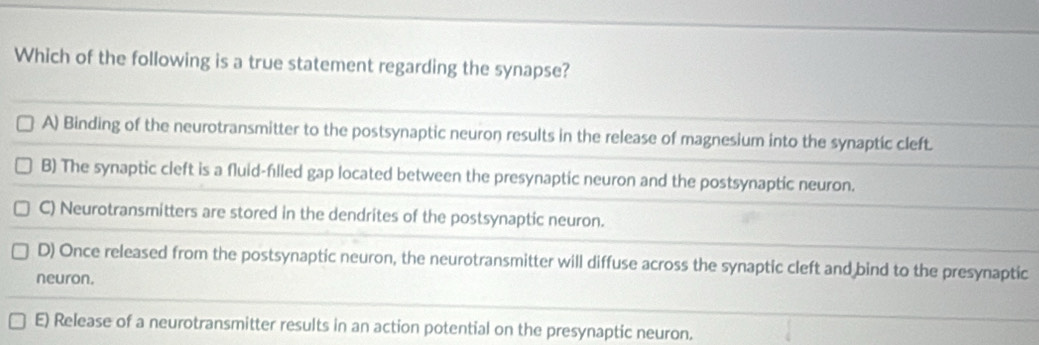 Which of the following is a true statement regarding the synapse?
A) Binding of the neurotransmitter to the postsynaptic neuron results in the release of magnesium into the synaptic cleft.
B) The synaptic cleft is a fluid-fılled gap located between the presynaptic neuron and the postsynaptic neuron.
C) Neurotransmitters are stored in the dendrites of the postsynaptic neuron.
D) Once released from the postsynaptic neuron, the neurotransmitter will diffuse across the synaptic cleft and bind to the presynaptic
neuron.
E) Release of a neurotransmitter results in an action potential on the presynaptic neuron.