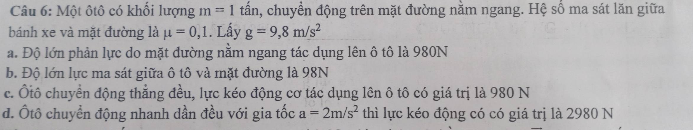 Một ôtô có khối lượng m=1 tấn, chuyển động trên mặt đường nằm ngang. Hệ số ma sát lăn giữa
bánh xe và mặt đường là mu =0,1. Lấy g=9,8m/s^2
a. Độ lớn phản lực do mặt đường nằm ngang tác dụng lên ô tô là 980N
b. Độ lớn lực ma sát giữa ô tô và mặt đường là 98N
c. Ôtô chuyển động thẳng đều, lực kéo động cơ tác dụng lên ô tô có giá trị là 980 N
d. Ốtô chuyển động nhanh dần đều với gia tốc a=2m/s^2 thì lực kéo động có có giá trị là 2980 N