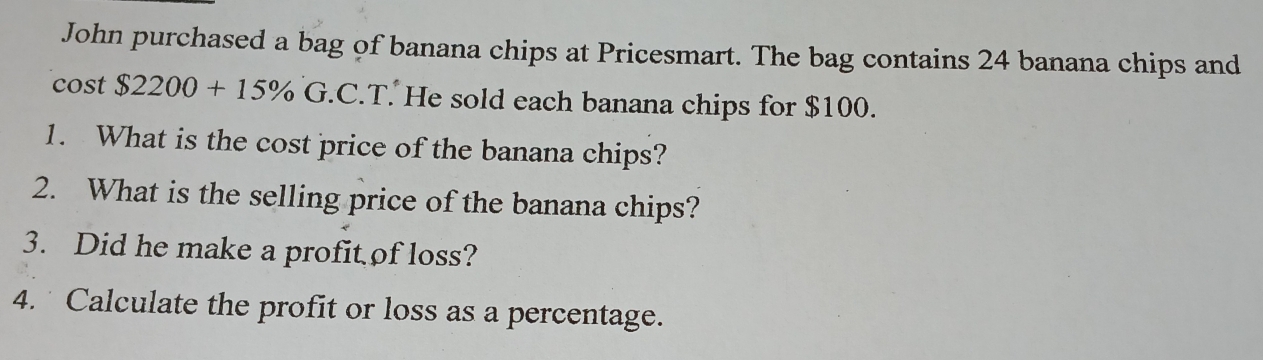 John purchased a bag of banana chips at Pricesmart. The bag contains 24 banana chips and 
cost $2200+15% G.C.T. He sold each banana chips for $100. 
1. What is the cost price of the banana chips? 
2. What is the selling price of the banana chips? 
3. Did he make a profit of loss? 
4. Calculate the profit or loss as a percentage.