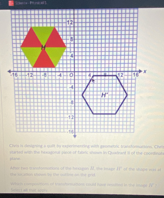 Science - Physical S
started with the hexagonal piece of fabric shown in Quadrant II of the coordinate
plane.
After two transformations of the hexagon H, the image H' of the shape was at
the location shown by the outline on the grid.
Which compositions of transformations could have resulted in the image H' 7
Select all that apply.