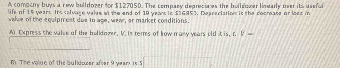 A company buys a new bulldozer for $127050. The company depreciates the bulldozer linearly over its useful 
life of 19 years. Its salvage value at the end of 19 years is $16850. Depreciation is the decrease or loss in 
value of the equipment due to age, wear, or market conditions. 
A) Express the value of the bulldozer, V, in terms of how many years old it is, t. V=
B) The value of the bulldozer after 9 years is $