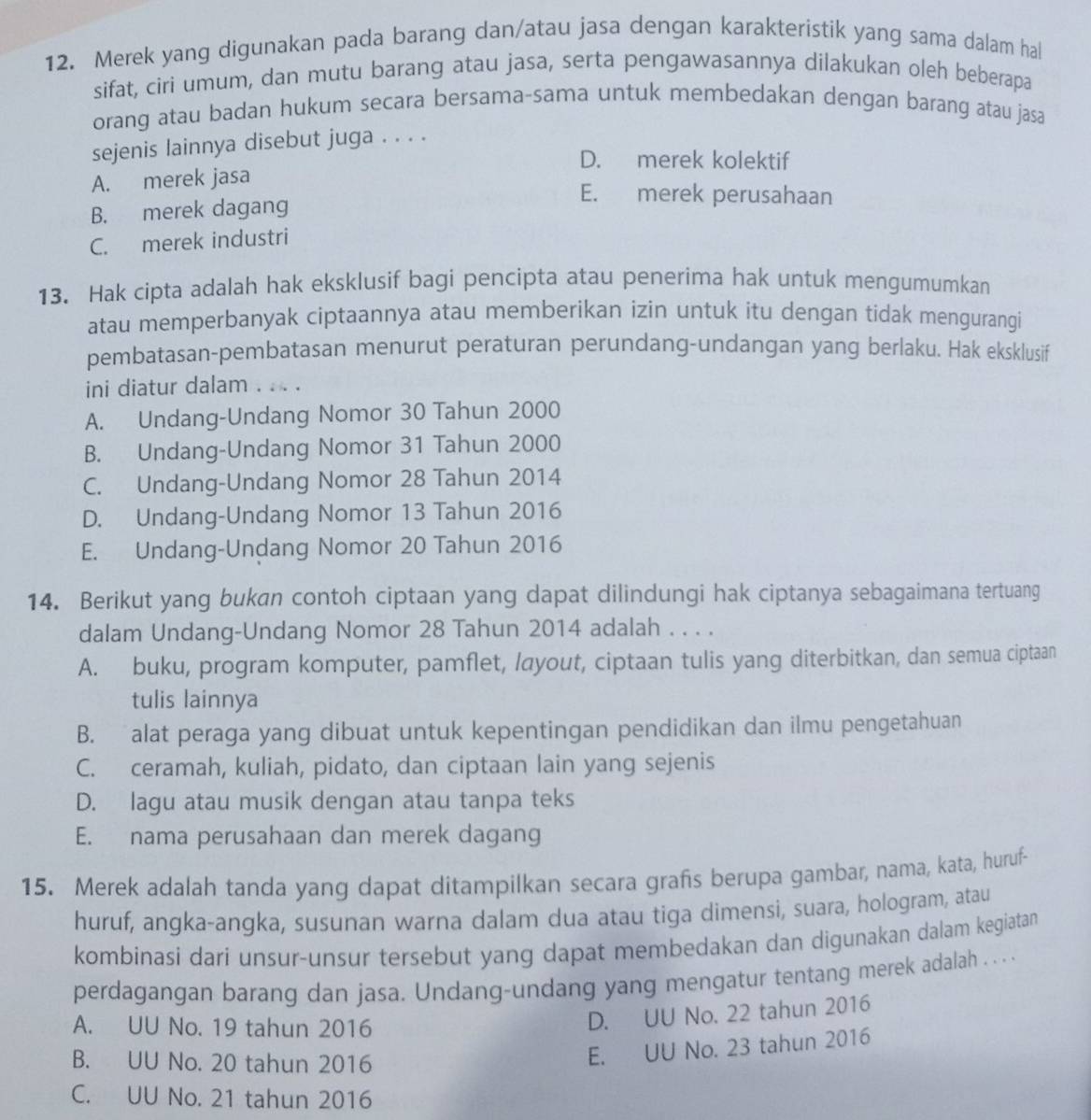 Merek yang digunakan pada barang dan/atau jasa dengan karakteristik yang sama dalam hal
sifat, ciri umum, dan mutu barang atau jasa, serta pengawasannya dilakukan oleh beberapa
orang atau badan hukum secara bersama-sama untuk membedakan dengan barang atau jasa
sejenis lainnya disebut juga . . . .
D. merek kolektif
A. merek jasa
B. merek dagang
E. merek perusahaan
C. merek industri
13. Hak cipta adalah hak eksklusif bagi pencipta atau penerima hak untuk mengumumkan
atau memperbanyak ciptaannya atau memberikan izin untuk itu dengan tidak mengurangi
pembatasan-pembatasan menurut peraturan perundang-undangan yang berlaku. Hak eksklusif
ini diatur dalam . . . .
A. Undang-Undang Nomor 30 Tahun 2000
B. Undang-Undang Nomor 31 Tahun 2000
C. Undang-Undang Nomor 28 Tahun 2014
D. Undang-Undang Nomor 13 Tahun 2016
E. Undang-Undang Nomor 20 Tahun 2016
14. Berikut yang bukan contoh ciptaan yang dapat dilindungi hak ciptanya sebagaimana tertuang
dalam Undang-Undang Nomor 28 Tahun 2014 adalah . . . .
A. buku, program komputer, pamflet, /ayout, ciptaan tulis yang diterbitkan, dan semua ciptaan
tulis lainnya
B. alat peraga yang dibuat untuk kepentingan pendidikan dan ilmu pengetahuan
C. ceramah, kuliah, pidato, dan ciptaan lain yang sejenis
D. lagu atau musik dengan atau tanpa teks
E. nama perusahaan dan merek dagang
15. Merek adalah tanda yang dapat ditampilkan secara grafs berupa gambar, nama, kata, huruf-
huruf, angka-angka, susunan warna dalam dua atau tiga dimensi, suara, hologram, atau
kombinasi dari unsur-unsur tersebut yang dapat membedakan dan digunakan dalam kegiatan
perdagangan barang dan jasa. Undang-undang yang mengatur tentang merek adalah . . ...
A. UU No. 19 tahun 2016
D. UU No. 22 tahun 2016
B. UU No. 20 tahun 2016
E. UU No. 23 tahun 2016
C. UU No. 21 tahun 2016