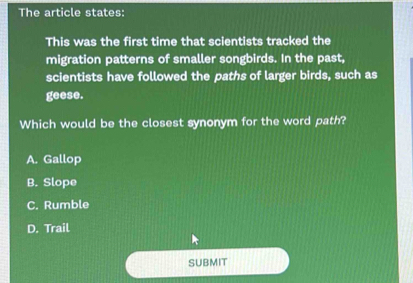 The article states:
This was the first time that scientists tracked the
migration patterns of smaller songbirds. In the past,
scientists have followed the paths of larger birds, such as
geese.
Which would be the closest synonym for the word path?
A. Gallop
B. Slope
C. Rumble
D. Trail
SUBMIT