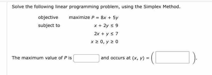 Solve the following linear programming problem, using the Simplex Method. 
objective maximize P=8x+5y
subject to x+2y≤ 9
2x+y≤ 7
x≥ 0, y≥ 0
The maximum value of P is □ and occurs at (x,y)=(□ ).