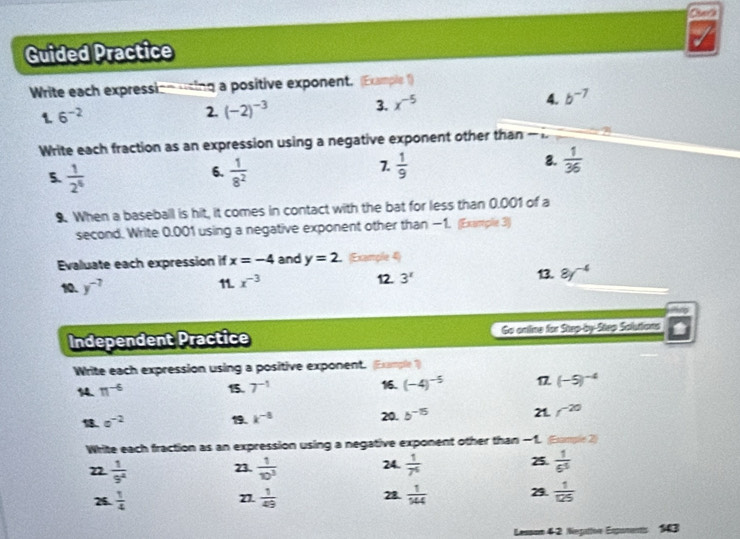 Guided Practice 
Write each expression using a positive exponent. (Example 1) 
1 6^(-2)
2. (-2)^-3 3. x^(-5) 4. b^(-7)
Write each fraction as an expression using a negative exponent other than - 
8. 
6. 
5.  1/2^6   1/8^2 
7.  1/9   1/36 
9 When a baseball is hit, it comes in contact with the bat for less than 0.001 of a 
second. Write 0.001 using a negative exponent other than −1. (Exarple 3) 
Evaluate each expression if x=-4 and y=2. Exemple 4) 
10. y^(-7) 11. x^(-3) 12. 3^x 13. 8y^(-4)
Independent Practice Go online for Step-by-Step Solutions 
Write each expression using a positive exponent. (Example ?) 
16. 
14. π^(-6) 15. 7^(-1) (-4)^-5 17 (-5)^-4
20. 
1. e^(-2) 19. k^(-5) b^(-15) 21. f^(-20)
Write each fraction as an expression using a negative exponent other than −1. Eumple 2) 
22  1/9^4  23.  1/10^3  24.  1/7^6  25.  1/6^5 
26.  1/4  27.  1/49  28.  1/344  29.  1/125 
Lesson 4-2 Negatoe Espurents 143