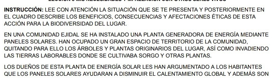 INSTRUCCIÓN: LEE CON ATENCIÓN LA SITUACIÓN QUE SE TE PRESENTA Y POSTERIORMENTE EN 
EL CUADRO DESCRIBE LOS BENEFICIOS, CONSECUENCIAS Y AFECTACIONES ÉTICAS DE ESTA 
ACCIÓN PARA LA BIODIVERSIDAD DEL LUGAR. 
EN UNA COMUNIDAD EJIDAL SE HA INSTALADO UNA PLANTA GENERADORA DE ENERGÍA MEDIANTE 
PANELES SOLARES. HAN OCUPADO UN GRAN ESPACIO DE TERRITORIO DE LA COMUNIDAD, 
QUITANDO PARA ELLO LOS ÁRBOLES Y PLANTAS ORIGINARIOS DEL LUGAR, ASÍ COMO INVADIENDO 
LAS TIERRAS LABORABLES DONDE SE CULTIVABA SORGO Y OTRAS PLANTAS. 
LOS DUEÑOS DE ESTA PLANTA DE ENERGÍA SOLAR LES HAN ARGUMENTADO A LOS HABITANTES 
QUE LOS PANELES SOLARES AYUDARAN A DISMINUIR EL CALENTAMIENTO GLOBAL Y ADEMÁS SON