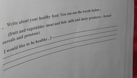 Write about your healthy food. You can use the words below : 
_ 
cereals and potatoes) (fruit and vegetables- meat and fish- milk and dairy products - bread- 
_I would like to be healthy , l