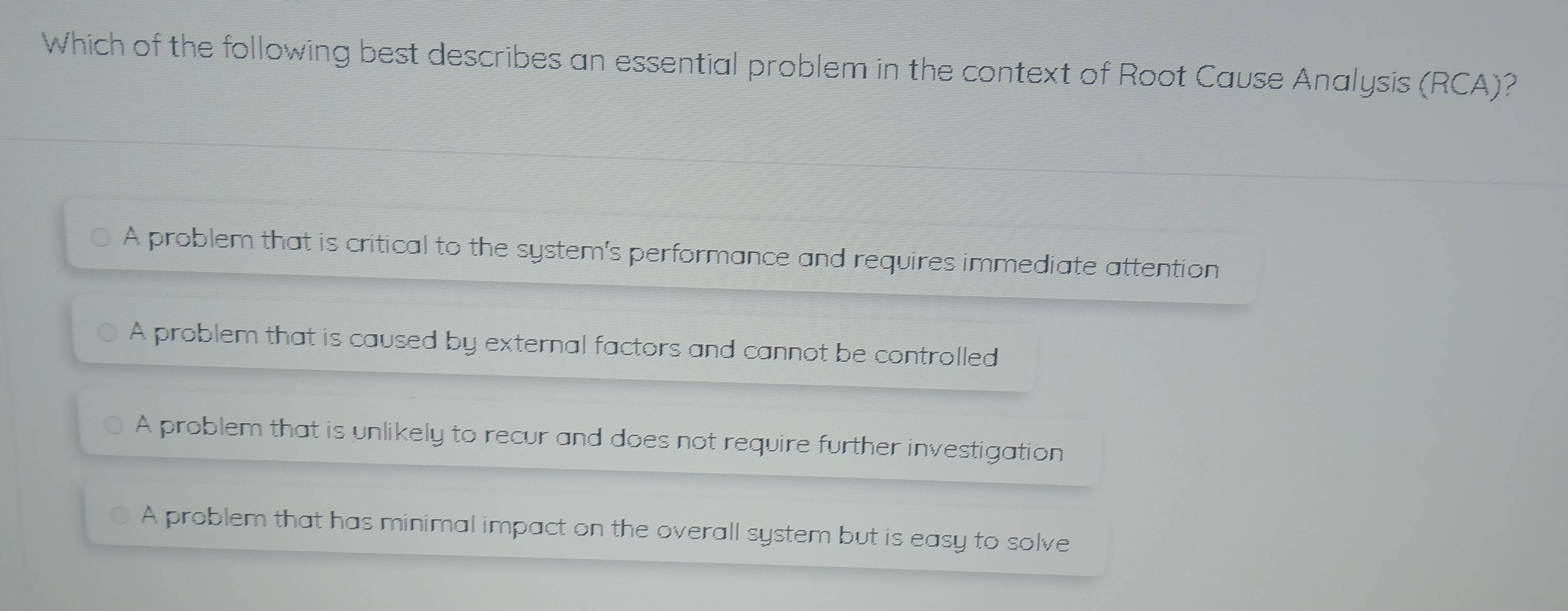 Which of the following best describes an essential problem in the context of Root Cause Analysis (RCA)?
A problem that is critical to the system's performance and requires immediate attention
A problem that is caused by external factors and cannot be controlled
A problem that is unlikely to recur and does not require further investigation
A problem that has minimal impact on the overall system but is easy to solve