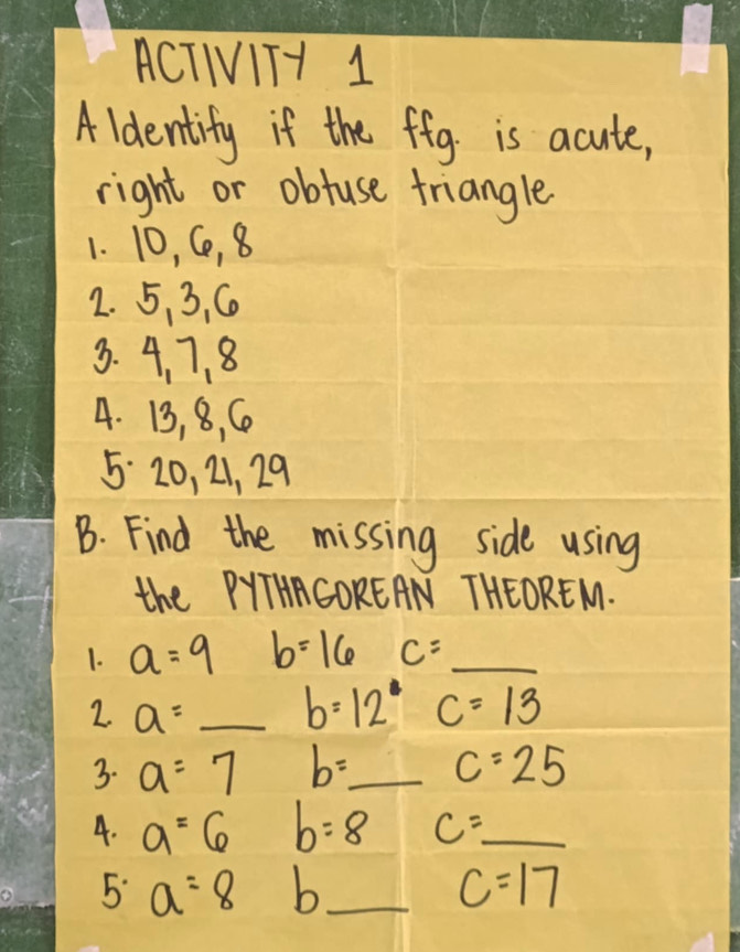 ACTIVITH 1 
Aldentify if the fig is acute, 
right or obtuse triangle 
1. 10, C, 8
2. 5 、 3, C
3. 4, 7. 8
4. 13, 8, C
5 20, 21, 29
B. Find the missing side using 
the PYTHACOREAN THEOREM. 
1. a=9 b=16 C=_  _ 
2. a= _
b=12° c=13
3. a=7 b= _  c=25
4. a=6 b=8 c= _ 
5 a=8 b_ c=17