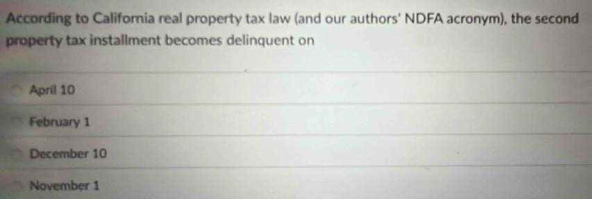 According to California real property tax law (and our authors' NDFA acronym), the second
property tax installment becomes delinquent on
April 10
February 1
December 10
November 1