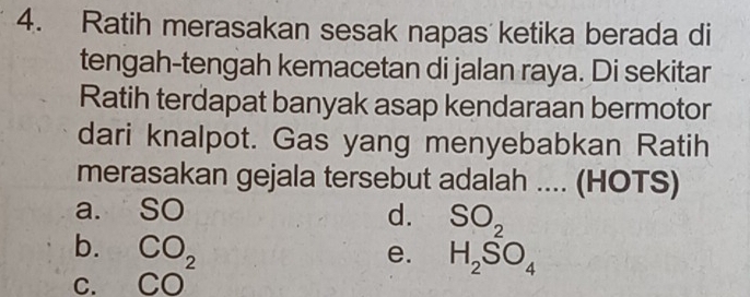 Ratih merasakan sesak napas ketika berada di
tengah-tengah kemacetan di jalan raya. Di sekitar
Ratih terdapat banyak asap kendaraan bermotor
dari knalpot. Gas yang menyebabkan Ratih
merasakan gejala tersebut adalah .... (HOTS)
a. SO d. SO_2
b.
C. beginarrayr CO_2 CO^2endarray
e. H_2SO_4