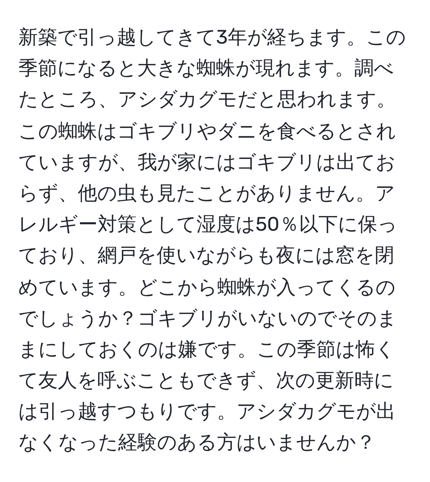 新築で引っ越してきて3年が経ちます。この季節になると大きな蜘蛛が現れます。調べたところ、アシダカグモだと思われます。この蜘蛛はゴキブリやダニを食べるとされていますが、我が家にはゴキブリは出ておらず、他の虫も見たことがありません。アレルギー対策として湿度は50％以下に保っており、網戸を使いながらも夜には窓を閉めています。どこから蜘蛛が入ってくるのでしょうか？ゴキブリがいないのでそのままにしておくのは嫌です。この季節は怖くて友人を呼ぶこともできず、次の更新時には引っ越すつもりです。アシダカグモが出なくなった経験のある方はいませんか？