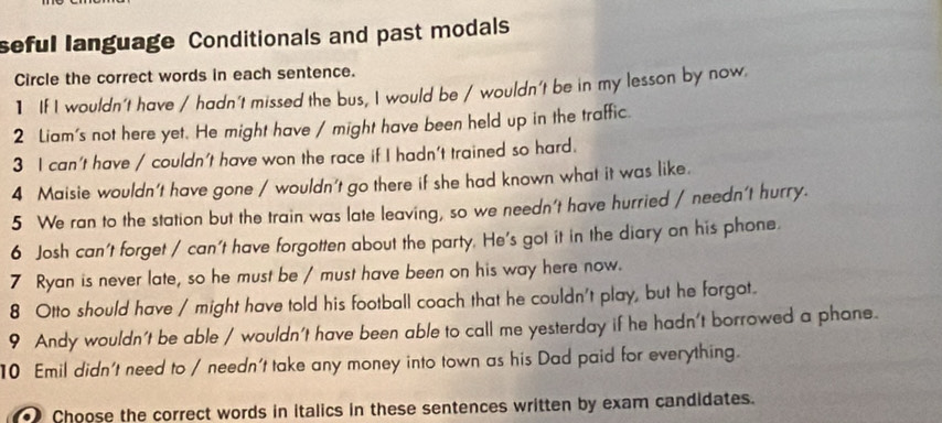 seful language Conditionals and past modals 
Circle the correct words in each sentence. 
1 If I wouldn't have / hadn't missed the bus, I would be / wouldn't be in my lesson by now. 
2 Liam's not here yet. He might have / might have been held up in the traffic. 
3 I can't have / couldn't have won the race if I hadn't trained so hard. 
4 Maisie wouldn't have gone / wouldn't go there if she had known what it was like. 
5 We ran to the station but the train was late leaving, so we needn't have hurried / needn't hurry. 
6 Josh can't forget / can't have forgotten about the party. He's got it in the diary on his phone. 
7 Ryan is never late, so he must be / must have been on his way here now. 
8 Otto should have / might have told his football coach that he couldn't play, but he forgot. 
9 Andy wouldn't be able / wouldn't have been able to call me yesterday if he hadn't borrowed a phane. 
10 Emil didn't need to / needn't take any money into town as his Dad paid for everything. 
Choose the correct words in italics in these sentences written by exam candidates.