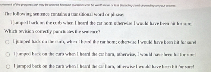 novement of the progress bar may be uneven because questions can be worth more or less (including zero) depending on your answer.
The following sentence contains a transitional word or phrase:
I jumped back on the curb when I heard the car horn otherwise I would have been hit for sure!
Which revision correctly punctuates the sentence?
I jumped back on the curb, when I heard the car horn; otherwise I would have been hit for sure!
I jumped back on the curb when I heard the car horn, otherwise, I would have been hit for sure!
I jumped back on the curb when I heard the car horn, otherwise I would have been hit for sure!