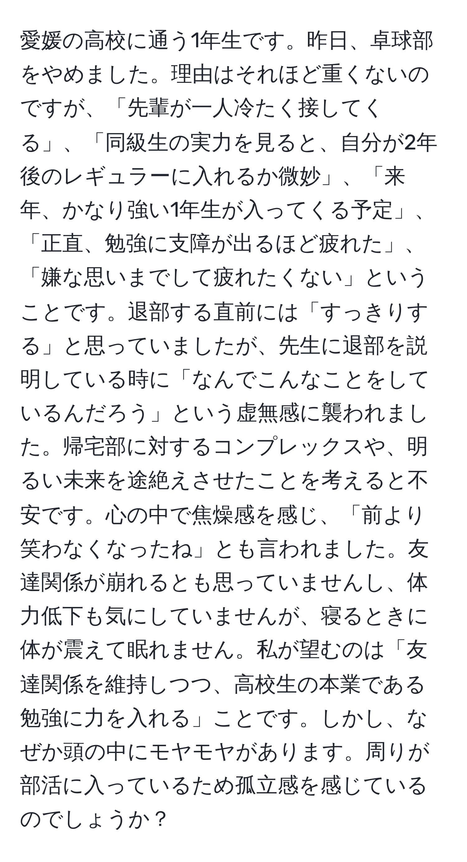 愛媛の高校に通う1年生です。昨日、卓球部をやめました。理由はそれほど重くないのですが、「先輩が一人冷たく接してくる」、「同級生の実力を見ると、自分が2年後のレギュラーに入れるか微妙」、「来年、かなり強い1年生が入ってくる予定」、「正直、勉強に支障が出るほど疲れた」、「嫌な思いまでして疲れたくない」ということです。退部する直前には「すっきりする」と思っていましたが、先生に退部を説明している時に「なんでこんなことをしているんだろう」という虚無感に襲われました。帰宅部に対するコンプレックスや、明るい未来を途絶えさせたことを考えると不安です。心の中で焦燥感を感じ、「前より笑わなくなったね」とも言われました。友達関係が崩れるとも思っていませんし、体力低下も気にしていませんが、寝るときに体が震えて眠れません。私が望むのは「友達関係を維持しつつ、高校生の本業である勉強に力を入れる」ことです。しかし、なぜか頭の中にモヤモヤがあります。周りが部活に入っているため孤立感を感じているのでしょうか？