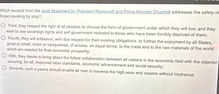 Which excerpt from the Joint Statement by President Roosevelt and Prime Minister Churchill addresses the safety of
those traveling by ship?
Third, they respect the right of all peoples to choose the form of government under which they will live; and they
wish to see sovereign rights and self government restored to those who have been forcibly deprived of them;
Fourth, they will endeavor, with due respect for their existing obligations, to further the enjoyment by all States,
great or small, victor or vanquished, of access, on equal terms, to the trade and to the raw materials of the world
which are needed for their economic prosperity;
Fifth, they desire to bring about the fullest collaboration between all nations in the economic field with the objector
securing, for all, improved labor standards, economic advancement and social security;
Seventh, such a peace should enable all men to traverse the high seas and oceans without hindrance;