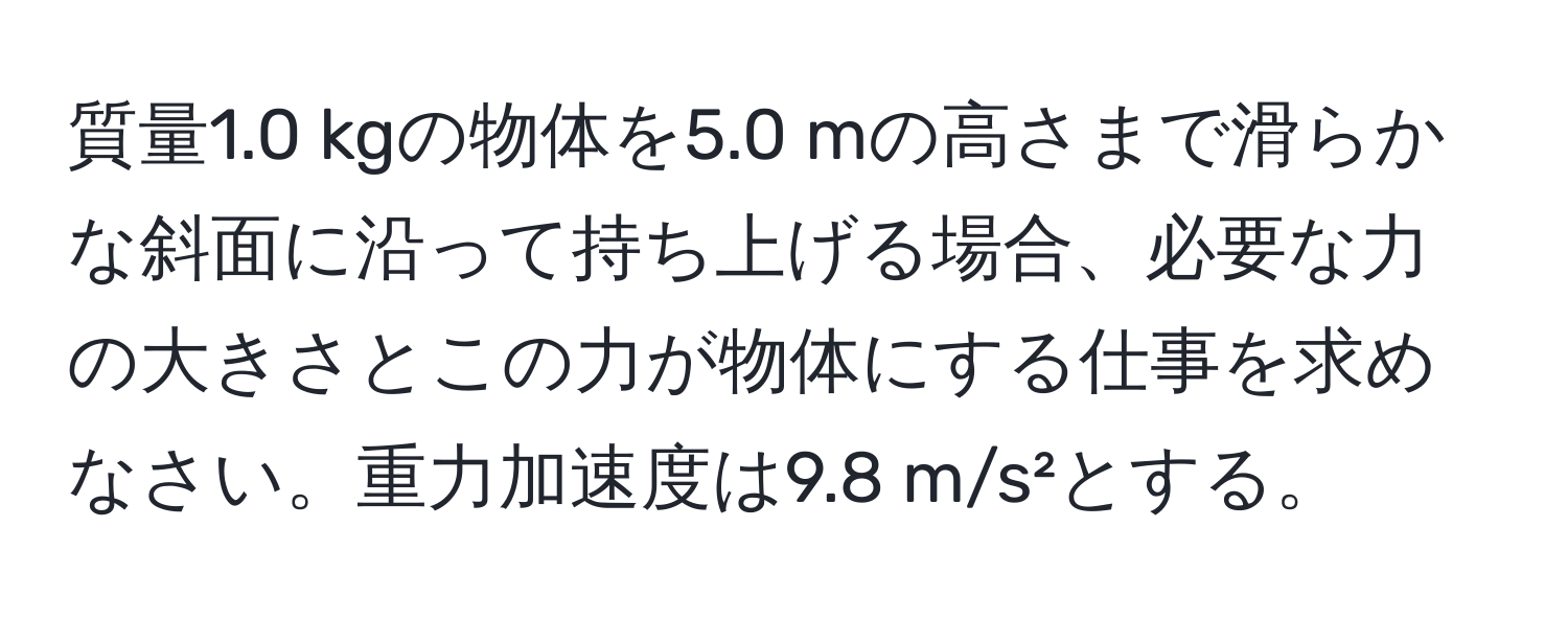 質量1.0 kgの物体を5.0 mの高さまで滑らかな斜面に沿って持ち上げる場合、必要な力の大きさとこの力が物体にする仕事を求めなさい。重力加速度は9.8 m/s²とする。