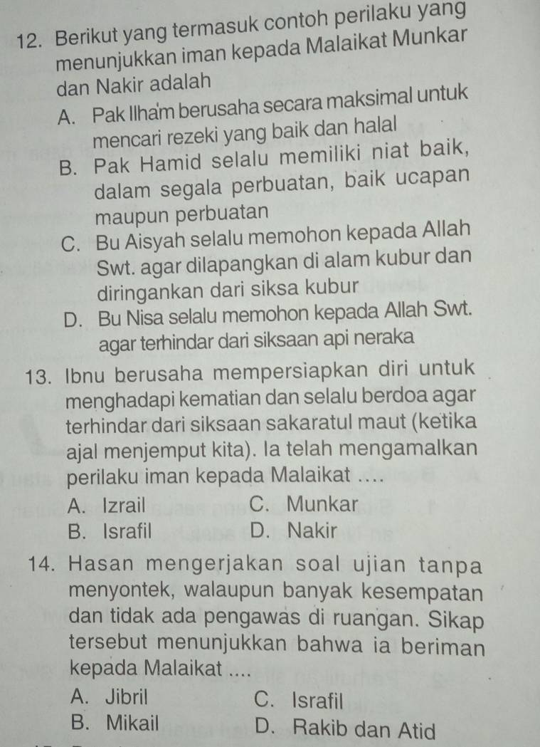 Berikut yang termasuk contoh perilaku yang
menunjukkan iman kepada Malaikat Munkar
dan Nakir adalah
A. Pak Ilham berusaha secara maksimal untuk
mencari rezeki yang baik dan halal
B. Pak Hamid selalu memiliki niat baik,
dalam segala perbuatan, baik ucapan
maupun perbuatan
C. Bu Aisyah selalu memohon kepada Allah
Swt. agar dilapangkan di alam kubur dan
diringankan dari siksa kubur
D. Bu Nisa selalu memohon kepada Allah Swt.
agar terhindar dari siksaan api neraka
13. Ibnu berusaha mempersiapkan diri untuk
menghadapi kematian dan selalu berdoa agar
terhindar dari siksaan sakaratul maut (ketika
ajal menjemput kita). Ia telah mengamalkan
perilaku iman kepada Malaikat ....
A. Izrail C. Munkar
B. Israfil D. Nakir
14. Hasan mengerjakan soal ujian tanpa
menyontek, walaupun banyak kesempatan
dan tidak ada pengawas di ruangan. Sikap
tersebut menunjukkan bahwa ia beriman
kepada Malaikat ....
A. Jibril C. Israfil
B. Mikail D. Rakib dan Atid