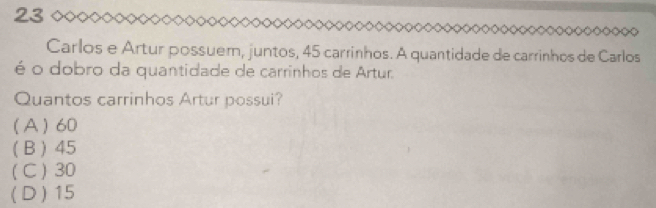 Carlos e Artur possuem, juntos, 45 carrinhos. A quantidade de carrinhos de Carlos
é o dobro da quantidade de carrinhos de Artur.
Quantos carrinhos Artur possui?
(A) 60
(B) 45
( C ) 30
( D) 15