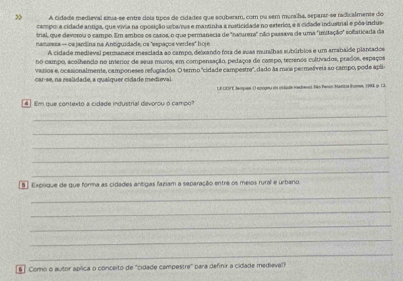» A cidade medieval situa-se entre dois tipos de cidades que souberam, com ou sem muralha, separar-se radicalmente do 
campo: a cidade antiga, que vivia na oposição urba/rus e mantinha a rusticidade no exterior, e a cidade industrial e pós-indus- 
trial, que devorou o campo. Em ambos os casos, o que permanecia de "natureza" não passava de uma "imitação" sofisticada da 
natureza - os jardins na Antiguidade, os "espaços verdes" hoje 
A cidade medieval permanece mesclada ao campo, deixando fora de suas muralhas subúrbios e um arrabalde plantados 
no campo, acolhendo no interior de seus muros, em compensação, pedaços de campo, terrenos cultivados, prados, espaços 
vazios e, ocasionalmente, camponeses refugiados. O termo 'cidade campestre', dado às mais permeáveis ao campo, pode apli- 
car-se, na realidade, a qualquer cidade medieval. 
LE OOFE Jempues. O apogeu do cidade medieval. São Penio. Martine Funses, 1992 p. 13. 
4] Em que contexto a cidade industrial devorou o campo? 
_ 
_ 
_ 
_ 
_ 
5 ] Explique de que forma as cidades antigas faziam a separação entre os meios rural e urbano. 
_ 
_ 
_ 
_ 
_ 
6 ] Como o autor aplica o conceito de "cidade campestre" para definir a cidade medieval?