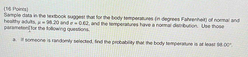 Sample data in the textbook suggest that for the body temperatures (in degrees Fahrenheit) of normal and 
healthy adults, mu =98.20 and sigma =0.62 , and the temperatures have a normal distribution. Use those 
parameters for the following questions. 
a. If someone is randomly selected, find the probability that the body temperature is at least 98.00°.