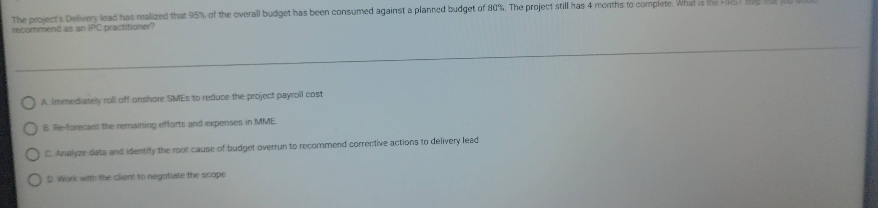 The project's Delivery lead has realized that 95% of the overall budget has been consumed against a planned budget of 80%. The project still has 4 months to complete. What is the FRST steb
recommend as an iPC practitioner?
A. Immediately roll off onshore SMEs to reduce the project payroll cost
B. Re-forecast the remaining efforts and expenses in MME.
C. Analyze dats and identify the root cause of budget overrun to recommend corrective actions to delivery lead
D. Work with the client to negotiate the scope