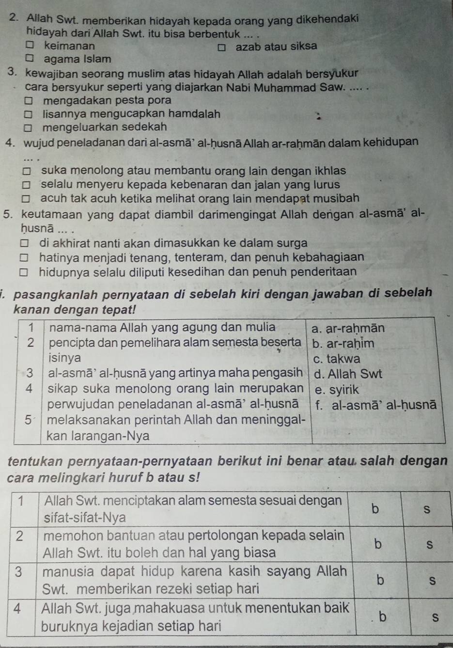 Allah Swt. memberikan hidayah kepada orang yang dikehendaki
hidayah dari Allah Swt. itu bisa berbentuk ... .
□ keimanan azab atau siksa
□ agama Islam
3. kewajiban seorang muslim atas hidayah Allah adalah bersyukur
cara bersyukur seperti yang diajarkan Nabi Muhammad Saw. .... .
mengadakan pesta pora
lisannya mengucapkan hamdalah
mengeluarkan sedekah
4. wujud peneladanan dari al-asmā’ al-ḥusnā Allah ar-raḥmān dalam kehidupan
suka menolong atau membantu orang lain dengan ikhlas
selalu menyeru kepada kebenaran dan jalan yang lurus
acuh tak acuh ketika melihat orang lain mendapat musibah
5. keutamaan yang dapat diambil darimengingat Allah dengan al-asmā' al-
ḥusnā ... .
di akhirat nanti akan dimasukkan ke dalam surga
hatinya menjadi tenang, tenteram, dan penuh kebahagiaan
hidupnya selalu diliputi kesedihan dan penuh penderitaan
i. pasangkanlah pernyataan di sebelah kiri dengan jawaban di sebelah
kanan dengan tepat!
tentukan pernyataan-pernyataan berikut ini benar atau salah dengan
cara melingkari huruf b atau s!