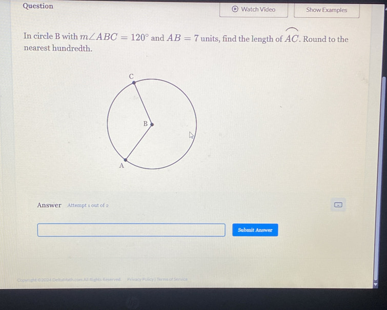 Question Watch Video Show Examples 
In circle B with m∠ ABC=120° and AB=7 units, find the length of widehat AC. . Round to the 
nearest hundredth. 
Answer Attempt 1 out of 2 
Submit Answer 
Copyright ©2024 DeltaMath.com All Rights Reserved. Privacy Policy J Terms of Service