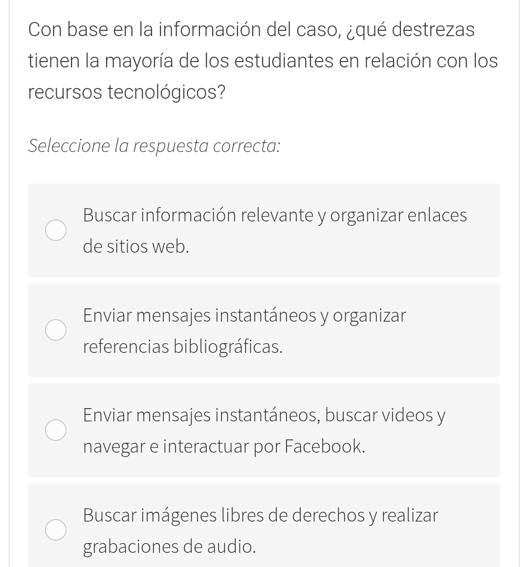 Con base en la información del caso, ¿qué destrezas
tienen la mayoría de los estudiantes en relación con los
recursos tecnológicos?
Seleccione la respuesta correcta:
Buscar información relevante y organizar enlaces
de sitios web.
Enviar mensajes instantáneos y organizar
referencias bibliográficas.
Enviar mensajes instantáneos, buscar videos y
navegar e interactuar por Facebook.
Buscar imágenes libres de derechos y realizar
grabaciones de audio.