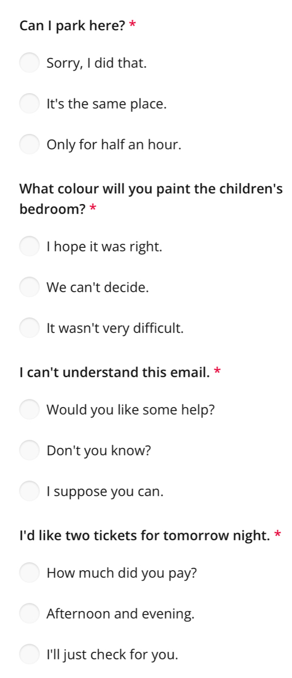 Can I park here? *
Sorry, I did that.
It's the same place.
Only for half an hour.
What colour will you paint the children's
bedroom? *
I hope it was right.
We can't decide.
It wasn't very difficult.
I can't understand this email. *
Would you like some help?
Don't you know?
I suppose you can.
I'd like two tickets for tomorrow night. *
How much did you pay?
Afternoon and evening.
I'll just check for you.