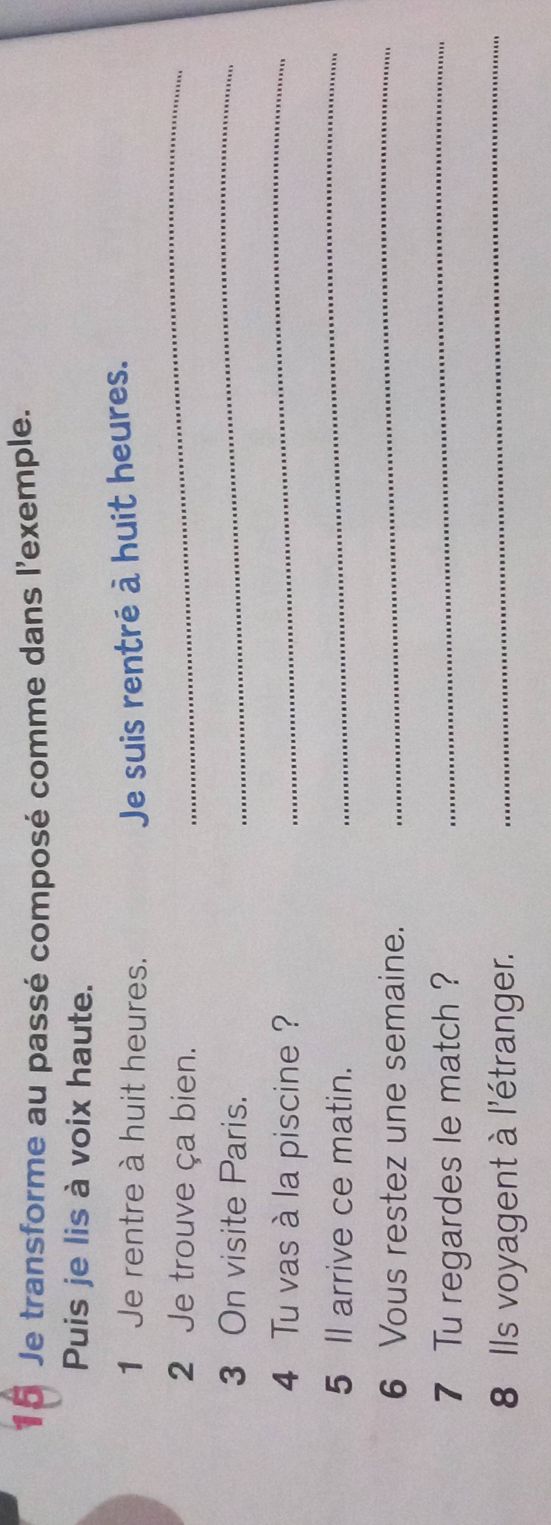 Je transforme au passé composé comme dans l'exemple. 
Puis je lis à voix haute. 
1 Je rentre à huit heures. 
Je suis rentré à huit heures. 
2 Je trouve ça bien. 
_ 
3 On visite Paris. 
_ 
4 Tu vas à la piscine ? 
_ 
5 Il arrive ce matin. 
_ 
6 Vous restez une semaine. 
_ 
7 Tu regardes le match ? 
_ 
8 Ils voyagent à l'étranger. 
_