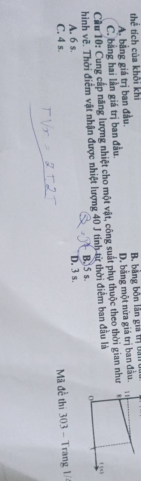 thể tích của khôi khí
* B. băng bồn lân gia trị bản
A. bằng giá trị ban đầu.
C. bằng hai lần giá trị ban đầu. D. bằng một nửa giá trị ban đầu.
Cầu 10: Cung cấp năng lượng nhiệt cho một vật, công suất phụ thuộc theo thời gian như
hình về. Thời điểm vật nhận được nhiệt lượng 40 J tính từ thời điểm ban đầu là
B.) 5 s.
A. 6 s. D. 3 s.
C. 4 s.
Mã đề thi 303 - Trang 1/4