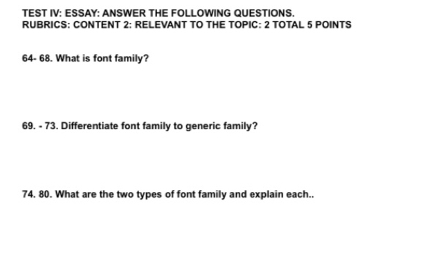 TEST IV: ESSAY: ANSWER THE FOLLOWING QUESTIONS. 
RUBRICS: CONTENT 2: RELEVANT TO THE TOPIC: 2 TOTAL 5 POINTS 
64- 68. What is font family? 
69. - 73. Differentiate font family to generic family? 
74. 80. What are the two types of font family and explain each..