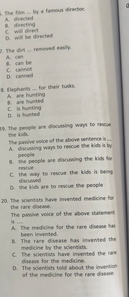 The film ... by a famous director.
A. directed
B. directing
C. will direct
D. will be directed
7. The dirt ... removed easily.
A. can
B. can be
C. cannot
D. canned
8. Elephants ... for their tusks.
A. are hunting
B. are hunted
C. is hunting
D. is hunted
19. The people are discussing ways to rescue
the kids.
The passive voice of the above sentence is ....
A. discussing ways to rescue the kids is by
people
B. the people are discussing the kids for
rescue
C. the way to rescue the kids is being
discussed
D. the kids are to rescue the people
20. The scientists have invented medicine for
the rare disease.
The passive voice of the above statement
is ....
A. The medicine for the rare disease has
been invented.
B. The rare disease has invented the
medicine by the scientists.
C. The scientists have invented the rare
disease for the medicine.
D. The scientists told about the invention
of the medicine for the rare disease.