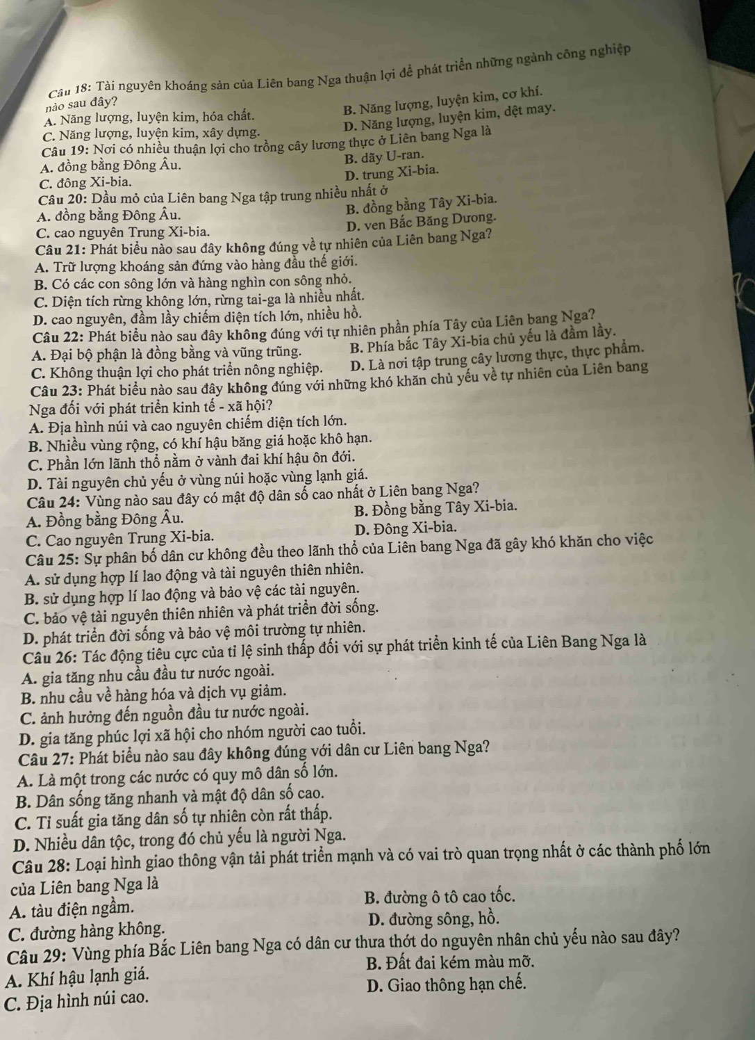 nào sau đây?  Câu 18: Tài nguyên khoáng sản của Liên bang Nga thuận lợi để phát triển những ngành công nghiệp
B. Năng lượng, luyện kim, cơ khí.
D. Năng lượng, luyện kim, dệt may.
A. Năng lượng, luyện kim, hóa chất.
C. Năng lượng, luyện kim, xây dựng.
Câu 19: Nơi có nhiều thuận lợi cho trồng cây lương thực ở Liên bang Nga là
A. đồng bằng Đông Âu.
B. dãy U-ran.
D. trung Xi-bia.
C. đông Xi-bia.
Câu 20: Dầu mỏ của Liên bang Nga tập trung nhiều nhất ở
A. đồng bằng Đông Âu.
B. đồng bằng Tây Xi-bia.
C. cao nguyên Trung Xi-bia.
D. ven Bắc Băng Dưong.
Câu 21: Phát biều nào sau đây không đúng về tự nhiên của Liên bang Nga?
A. Trữ lượng khoáng sản đứng vào hàng đầu thế giới.
B. Có các con sông lớn và hàng nghìn con sông nhỏ.
C. Diện tích rừng không lớn, rừng tai-ga là nhiều nhất.
D. cao nguyên, đầm lầy chiếm diện tích lớn, nhiều hồ.
Câu 22: Phát biểu nào sau đây không đúng với tự nhiên phần phía Tây của Liên bang Nga?
A. Đại bộ phận là đồng bằng và vũng trũng. B. Phía bắc Tây Xi-bia chủ yếu là đầm lầy.
C. Không thuận lợi cho phát triển nông nghiệp. D. Là nơi tập trung cây lương thực, thực phẩm.
Câu 23: Phát biểu nào sau đây không đúng với những khó khăn chủ yếu về tự nhiên của Liên bang
Nga đối với phát triển kinh tế - xã hội?
A. Địa hình núi và cao nguyên chiếm diện tích lớn.
B. Nhiều vùng rộng, có khí hậu băng giá hoặc khô hạn.
C. Phần lớn lãnh thổ nằm ở vành đai khí hậu ôn đới.
D. Tài nguyên chủ yếu ở vùng núi hoặc vùng lạnh giá.
Câu 24: Vùng nào sau đây có mật độ dân số cao nhất ở Liên bang Nga?
A. Đồng bằng Đông Âu. B. Đồng bằng Tây Xi-bia.
C. Cao nguyên Trung Xi-bia. D. Đông Xi-bia.
Câu 25: Sự phân bố dân cư không đều theo lãnh thổ của Liên bang Nga đã gây khó khăn cho việc
A. sử dụng hợp lí lao động và tài nguyên thiên nhiên.
B. sử dụng hợp lí lao động và bảo vệ các tài nguyên.
C. bảo vệ tài nguyên thiên nhiên và phát triển đời sống.
D. phát triển đời sống và bảo vệ môi trường tự nhiên.
Câu 26: Tác động tiêu cực của tỉ lệ sinh thấp đối với sự phát triển kinh tế của Liên Bang Nga là
A. gia tăng nhu cầu đầu tư nước ngoài.
B. nhu cầu về hàng hóa và dịch vụ giảm.
C. ảnh hưởng đến nguồn đầu tư nước ngoài.
D. gia tăng phúc lợi xã hội cho nhóm người cao tuổi.
Câu 27: Phát biểu nào sau đây không đúng với dân cư Liên bang Nga?
A. Là một trong các nước có quy mô dân số lớn.
B. Dân sống tăng nhanh và mật độ dân số cao.
C. Tỉ suất gia tăng dân số tự nhiên còn rất thấp.
D. Nhiều dân tộc, trong đó chủ yếu là người Nga.
Câu 28: Loại hình giao thông vận tải phát triển mạnh và có vai trò quan trọng nhất ở các thành phố lớn
của Liên bang Nga là
A. tàu điện ngầm. B. đường ô tô cao tốc.
C. đường hàng không. D. đường sông, hồ.
Câu 29: Vùng phía Bắc Liên bang Nga có dân cư thưa thót do nguyên nhân chủ yếu nào sau đây?
B. Đất đai kém màu mỡ.
A. Khí hậu lạnh giá.
C. Địa hình núi cao. D. Giao thông hạn chế.