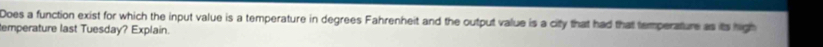 Does a function exist for which the input value is a temperature in degrees Fahrenheit and the output value is a city that had that temperature as its high 
emperature last Tuesday? Explain.