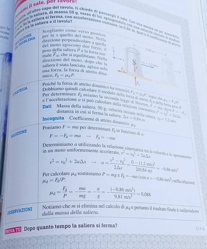 assami il sale, per raor!
epadre, all'altro capo del tavolo, ti chiede di passargli il sale. Con una mossa un po' azzardasa
zion  ímico tra la saliera e il tavolo?
go la
a rvelare la saliera, di massa 50 g, verso di lui, spingendola con una velocita iniziale di modula
Scegliamo come verso positivo
i 1 m/s. Se la saliera si ferma, con accelerazione costante, in 0,84 m. qual é il coefficiente de altru
male
an UPROBLEMA
per la x quello del moto. Nella
direzione perpendicolare a quella
del moto agiscono due forze. vector P e la forza nor-
peso della saliera y
0.34 m
male vector F_N , che si equilibrano. Nella
direzione del moto, dopo che la
v_0=12m/s
saliera è stata lanciata, agisce solo vector F_d r=0
una forza, la forza di attrito dina-
mico, F_d=mu _dP.
overline F_N
Poiche la forza di attrito dinamico ha intensita F_d=mu _dP. segue che
Per determinare F_d usiamo la seconda legge di Newton. mu _4=F_d/P
STRATEGIA Dobbiamo quind alcolare il modulo della forza di attrito F_△  e della forza peso P.  dove
e l'accelerazione à si può calcolare dalla relazione cinematica
F=ma
Dati Massa della saliera: 50 g; velocità iniziale della saliera △ x=0.84m v^2=v_0^(2+2a△ x F=-F_4)
distanza in cui si ferma la saliera:
v_0=1.2m/s.
Incognita Coefficiente di attrito dinamico: mu _d
Poniamo F=ma per determinare F_d in funzione di a:
SOLUZIONE
F=-F_d=ma F_d=-ma
Determiniamo a utilizzando la relazione cinematica tra la velocità e lo spostamente
in un moto uniformemente accelerato. v^2=v_0^(2+2a△ x
v^2)=v_0^(2+2a△ x ^circ)
Per calcolare x- sostituiamo a=frac v^2-v_0^22△ x=frac 0-(1.2m/s)^22(0.84m)=-0.86m/s^2
mu _d=F_d/P:
P=mgeF_d=-ma(cona=-0.86m/s^2) nella relazione
mu _d=frac F_dP=- ma/mg =- a/g =- ((-0.86m/s^2))/9.81m/s^2 =0.088
OSSERVAZIONI Notiamo che m si elimina nel calcolo di μ¿ e pertanto il risultato finale é indipendente
dalla massa della saliera.
PROVA TU Dopo quanto tempo la saliera si ferma?
[1,4s]