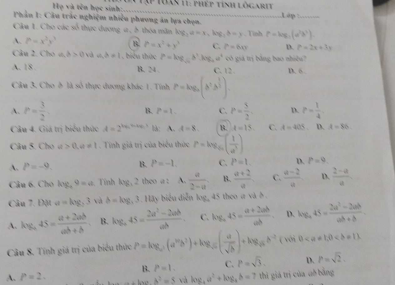 Tập Toàn 11: phép tính lõgarit
Họ và tên học sinh; _:Lập :.......
Phần I: Câu trác nghiệm nhiều phương án lựa chọn.
Câu 1. Cho các số thực dương a , h thỏa mãn log _2a=x,log _2b=y Tính P=log _2(a^2b^2).
A. P=x^2y^3
B. P=x^2+y^3 C. P=6xy D. P=2x+3y
Câu 2. Cho ab>0 và ad!= 1 , biểu thức P=log _sqrt(a)b^3,log _aa^4 có giả trị bằng bao nhiều?
A. 18 . D. 6 .
B. 24 . C. 12 .
Câu 3. Cho ỗ là số thực dương khác 1. Tính P=log _a(b^2b^(frac 1)2).
A. P= 3/2 . B. p=1. C. P= 5/2 . D. P= 1/4 .
Câu 4. Giá trị biểu thức d=2^(log _4)9+log _25 là: A. d=8. B. A=18. C. d=405. D. d=86.
Câu 5. Cho a>0,a!= 1. Tính giá trị của biểu thức P=log _sqrt[3](a)( 1/a^3 )
A. P=-9.
B. P=-1. C. P=1. D. P=9.
Câu 6. Cho I og,o=c. Tính hg,2 theo a : A.  4/2-Q , B.  (a+2)/a  C.  (Q-2)/Q  D.  (2-Q)/Q 
Câu 7. Đặt a=log _33 và b=log _x3. Hãy biểu diễn log, 45 theo a và b .
A. log _a45= (a+2ab)/ab+b . B. log _a45= (2a^2-2ab)/ab . C. log _a45= (a+2ab)/ab . D. log _a45= (2a^2-2ab)/ab+b .
Câu 8. Tính giá trị của biểu thức P=log _a^2(a^(10)b^2)+log _sqrt(1)frac c( a/sqrt(b) )+log _cb^(-2) ( với 0
B. P=1.
C. P=sqrt(3).
D. P=sqrt(2).
A. P=2. log _4a^2+log _8b=7 thì giá trị của đó bằng
ho b^2=5 và
