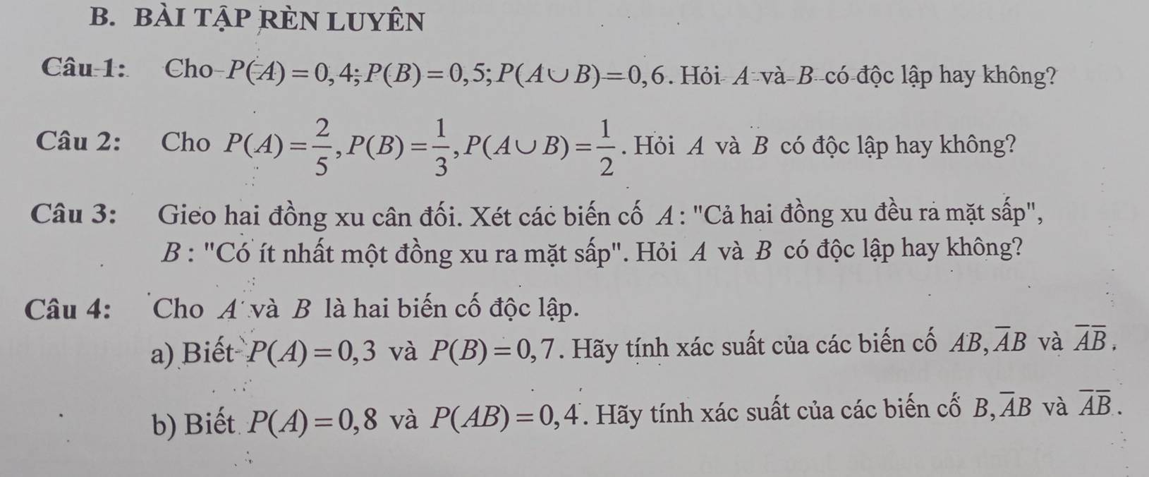 bÀI TậP RÈN LUYÊN 
Câu 1: Cho P(A)=0,4; P(B)=0,5; P(A∪ B)=0,6. Hỏi- A và-B- có-độc lập hay không? 
Câu 2: Cho P(A)= 2/5 , P(B)= 1/3 , P(A∪ B)= 1/2 . Hỏi A và B có độc lập hay không? 
Câu 3: Gieo hai đồng xu cân đối. Xét các biến cố A : "Cả hai đồng xu đều rả mặt sấp", 
B : "Có ít nhất một đồng xu ra mặt sấp". Hỏi A và B có độc lập hay không? 
Câu 4: Cho A'và B là hai biến cố độc lập. 
a) Biết P(A)=0,3 và P(B)=0,7. Hãy tính xác suất của các biến cố AB, overline AB và overline Aoverline B, 
b) Biết P(A)=0,8 và P(AB)=0,4 T. Hãy tính xác suất của các biến cổ B, overline AB và overline Aoverline B.