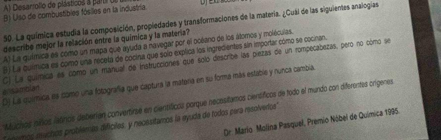 A) Desarrollo de plásticos a partil de Df Extracci
B) Uso de combustibles fósiles en la industria.
50. La química estudia la composición, propiedades y transformaciones de la materia. ¿Cuál de las siguientes analogías
describe mejor la relación entre la química y la materia?
A) La química es como un mapa que ayuda a navegar por el océano de los átomos y moléculas.
B) La química es como una receta de cocina que solo explica los ingredientes sin importar cómo se cocinan.
C) La química es como un manual de Instrucciones que solo describe las piezas de un rompecabezas, pero no cómo se
D) La química es como una fotografía que captura la materia en su forma más estable y nunca cambia.
ensambian.
Muchos niños latinos deberían convertirse en científicos porque necesitamos científicos de todo el mundo con diferentes orígenes
Dr. Mario Molina Pasquel, Premio Nóbel de Química 1995.
nnomos muchos problemas difíciles, y necesitamos la ayuda de todos para resolverlos'