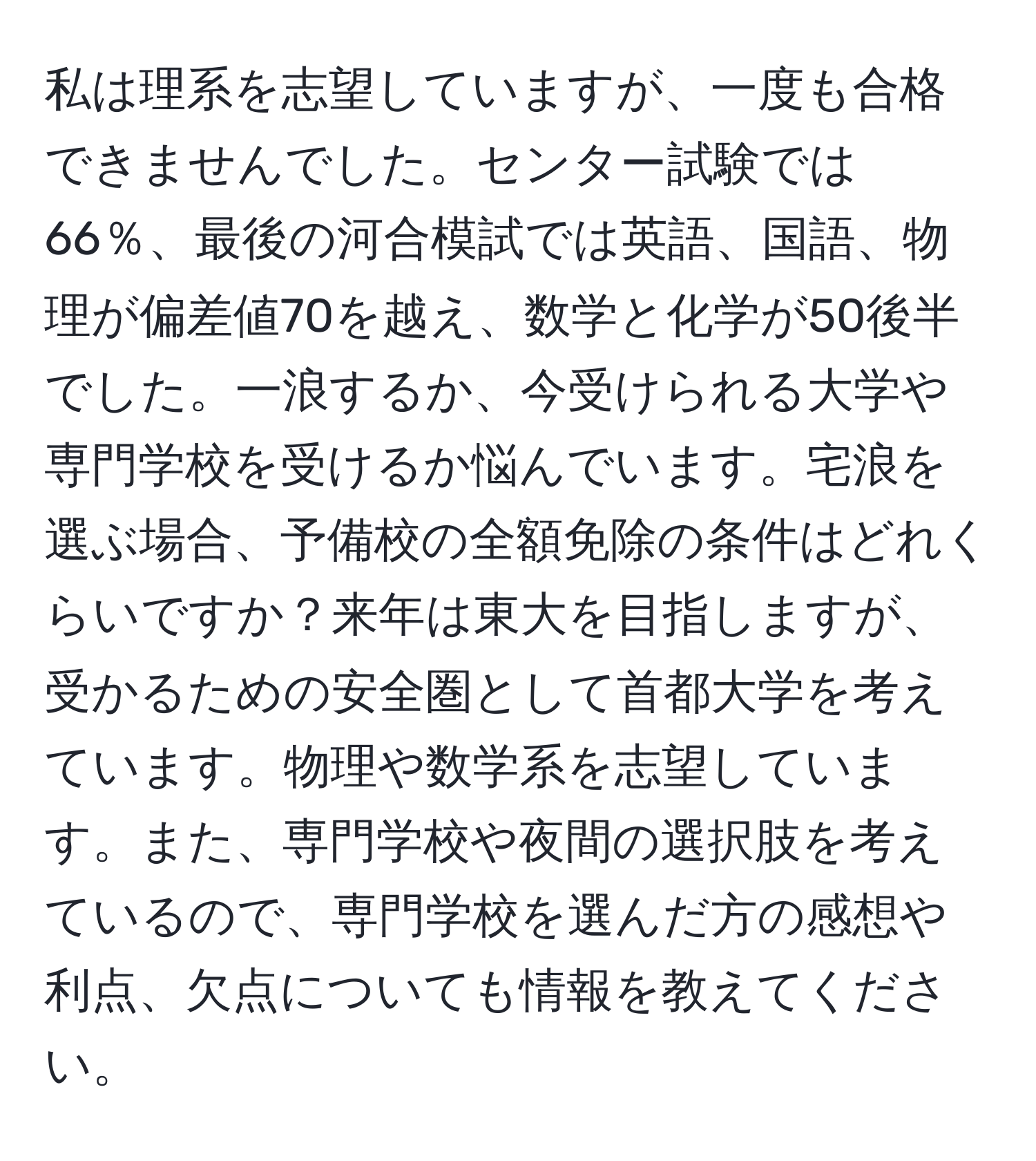 私は理系を志望していますが、一度も合格できませんでした。センター試験では66％、最後の河合模試では英語、国語、物理が偏差値70を越え、数学と化学が50後半でした。一浪するか、今受けられる大学や専門学校を受けるか悩んでいます。宅浪を選ぶ場合、予備校の全額免除の条件はどれくらいですか？来年は東大を目指しますが、受かるための安全圏として首都大学を考えています。物理や数学系を志望しています。また、専門学校や夜間の選択肢を考えているので、専門学校を選んだ方の感想や利点、欠点についても情報を教えてください。