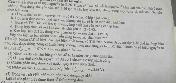 yêu cầu trà lời ngắn
Câu 19: Sắt (Fe) có số hiệu nguyên tử là 26. Trong vỏ Trái Đất, sắt là nguyên tố kim loại phổ biến thứ 2 (sau
nhôm). Ứng dụng chủ yếu của sắt là để tạo ra các hợp kim thép dùng trong xây dựng và chế tạo. Cho các
phát biểu sau:
a. Ở trạng thái cơ bản, nguyên tử Fe có 6 electron ở lớp ngoài cùng.
b. Hợp kim thép carbon khi để trong không khí ẩm sẽ bị ăn mòn điện hoá học.
c. Trong vỏ Trái Đất, sắt tồn tại ở dạng hợp chất chủ yếu trong các quặng.
d. Trong hợp chất, số oxi hoá của sắt chủ yếu là +2 và +3.
e. Kim loại sắt (dư) tác dụng với chlorine tạo ra sản phẩm là FeCl₂.
Hãy cho biết có bao nhiêu phát biểu đúng trong các phát biểu trên.
Câu 20: Nhôm (Al) là kim loại phổ biến nhất trong vổ Trái Đất. Nhôm được sử dụng để chế tạo hợp kim
nhẹ, bền, được dùng trong kĩ thuật hàng không, trong xây dựng và làm nội thất. Nhôm có số hiệu nguyên từ
là 13 và E_(AP'/Al)^(θ)=-1,676V. * Cho các phát biểu sau:
(1) Nhôm và đồ vật làm bằng nhôm dễ bị ăn mòn trong không khí ẩm.
(2) Ở trạng thái cơ bản, nguyên tử Al có 1 electron ở lớp ngoài cùng.
(3) Nhôm phản ứng được với nước ngay ở điều kiện chuẩn.
(4) Nhôm có tính khử mạnh hơn Mg (biết E_Mg^(2+)/Mg^0=-2,356V).
(5) Trong vỏ Trái Đất, nhôm chỉ tồn tại ở dạng hợp chất.
Liệt kê các phát biểu đúng theo số thứ tự tăng dần.