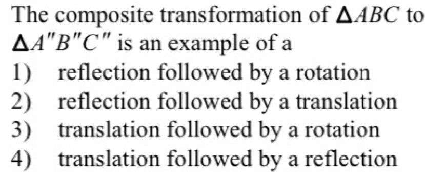 The composite transformation of △ ABC to
△ A''B' 'C" is an example of a
1) reflection followed by a rotation
2) reflection followed by a translation
3) translation followed by a rotation
4) translation followed by a reflection